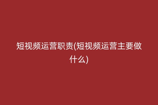 短视频运营职责(短视频运营主要做什么)