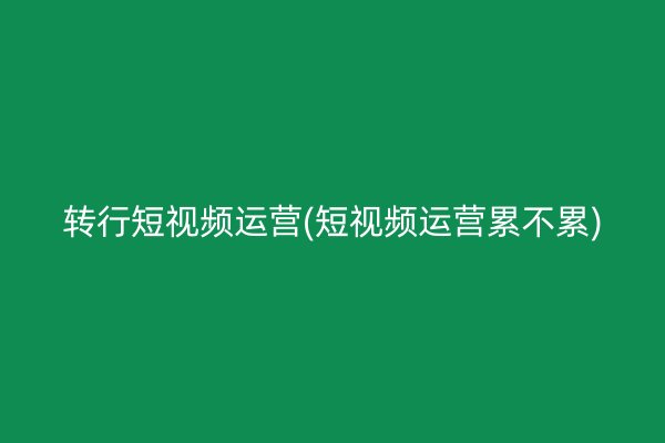 转行短视频运营(短视频运营累不累)