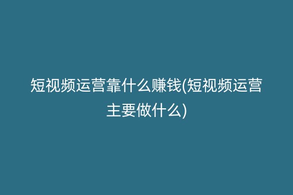 短视频运营靠什么赚钱(短视频运营主要做什么)