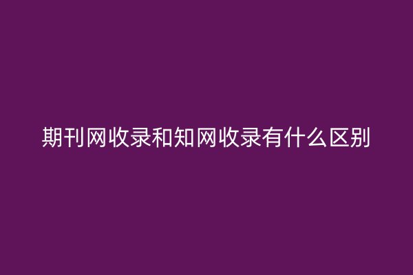 期刊网收录和知网收录有什么区别