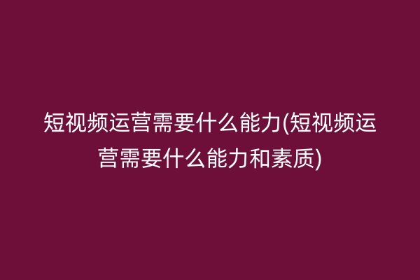 短视频运营需要什么能力(短视频运营需要什么能力和素质)