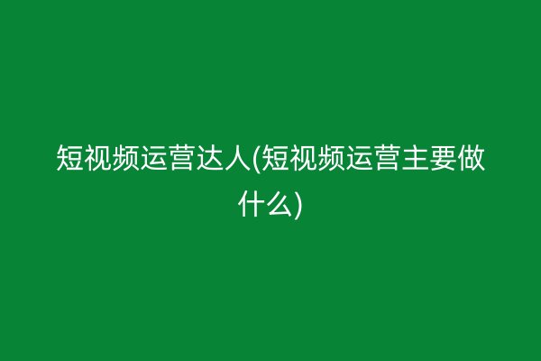 短视频运营达人(短视频运营主要做什么)