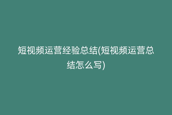 短视频运营经验总结(短视频运营总结怎么写)