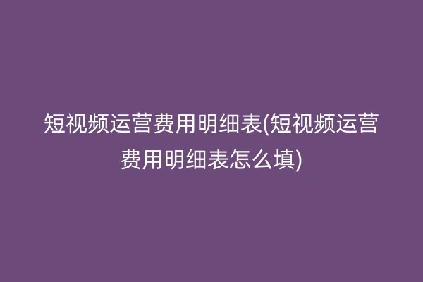 短视频运营费用明细表(短视频运营费用明细表怎么填)