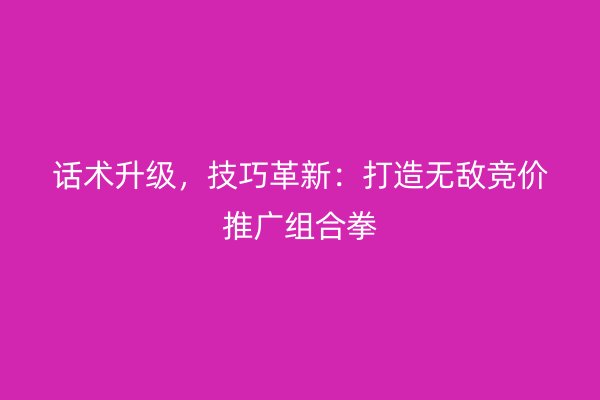 话术升级，技巧革新：打造无敌竞价推广组合拳