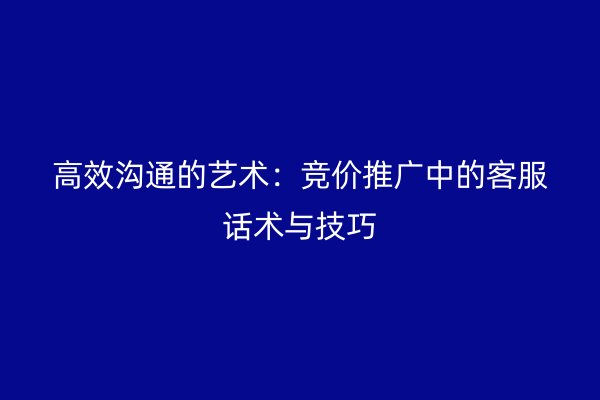 高效沟通的艺术：竞价推广中的客服话术与技巧