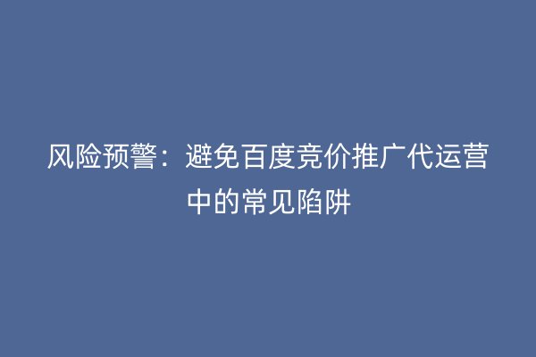 风险预警：避免百度竞价推广代运营中的常见陷阱