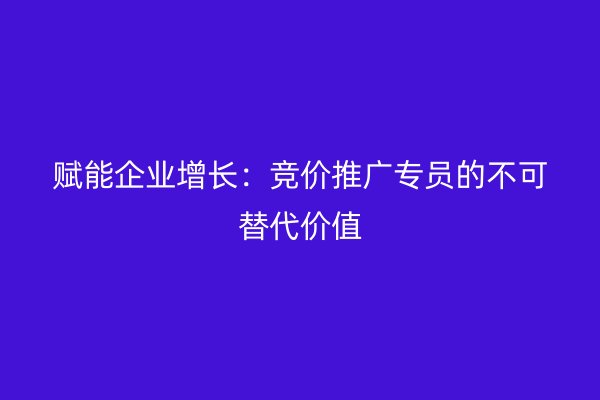 赋能企业增长：竞价推广专员的不可替代价值