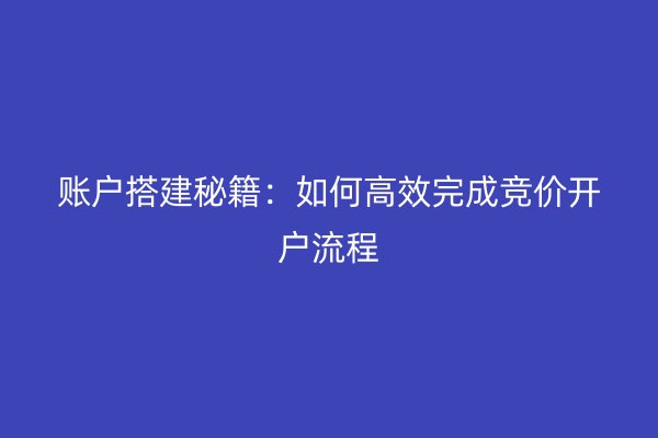 账户搭建秘籍：如何高效完成竞价开户流程