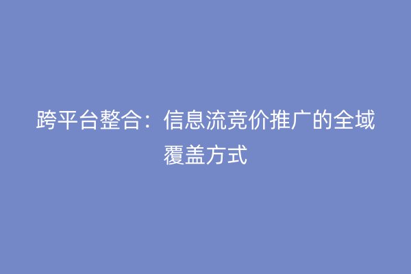 跨平台整合：信息流竞价推广的全域覆盖方式