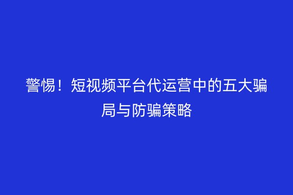 警惕！短视频平台代运营中的五大骗局与防骗策略