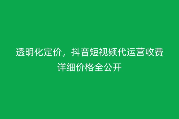 透明化定价，抖音短视频代运营收费详细价格全公开