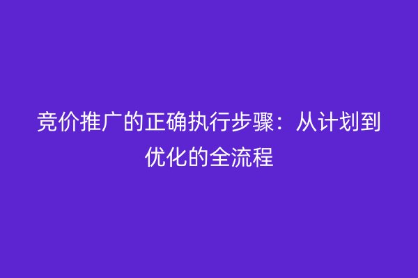 竞价推广的正确执行步骤：从计划到优化的全流程