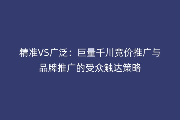 精准VS广泛：巨量千川竞价推广与品牌推广的受众触达策略