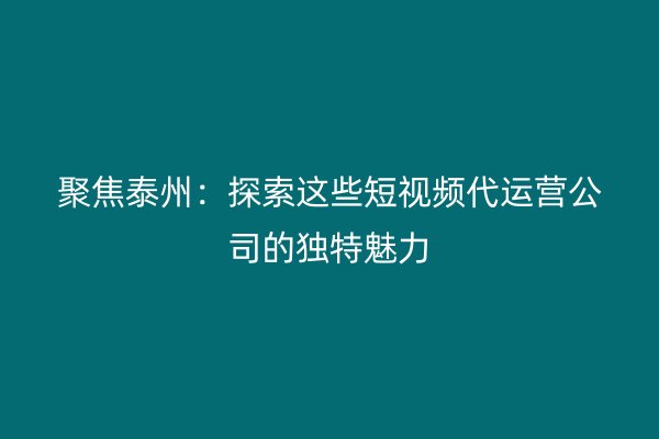 聚焦泰州：探索这些短视频代运营公司的独特魅力