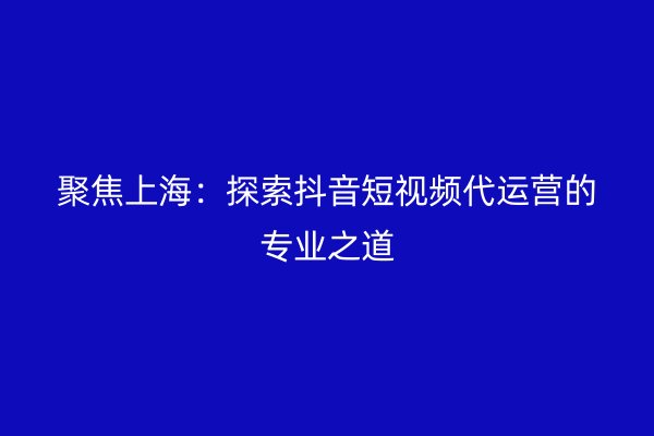 聚焦上海：探索抖音短视频代运营的专业之道