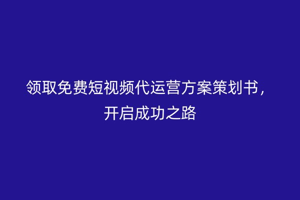 领取免费短视频代运营方案策划书，开启成功之路