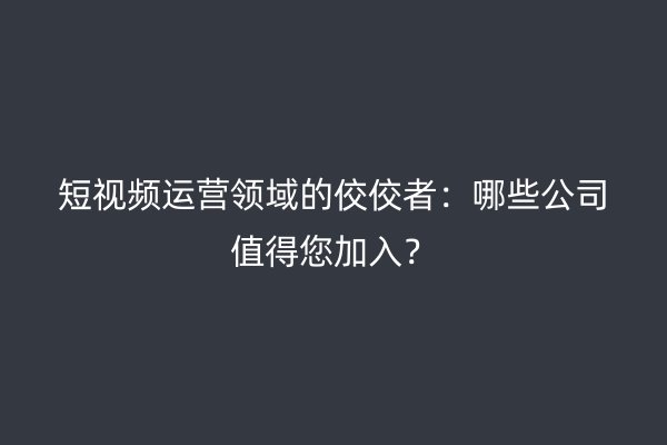 短视频运营领域的佼佼者：哪些公司值得您加入？