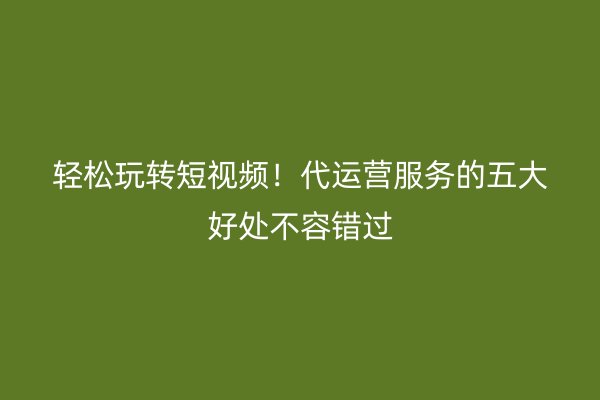 轻松玩转短视频！代运营服务的五大好处不容错过