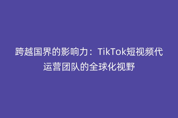 跨越国界的影响力：TikTok短视频代运营团队的全球化视野