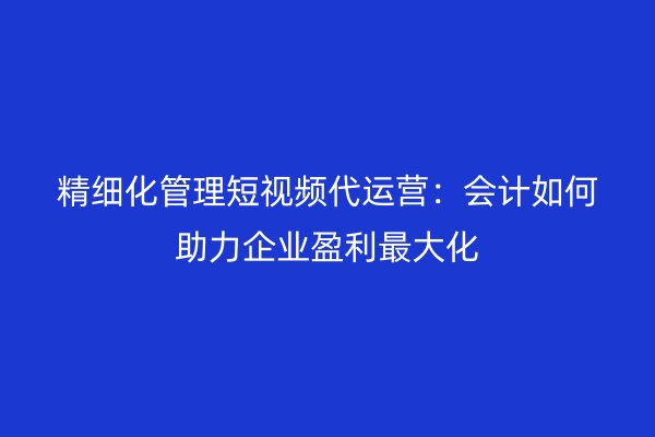 精细化管理短视频代运营：会计如何助力企业盈利最大化