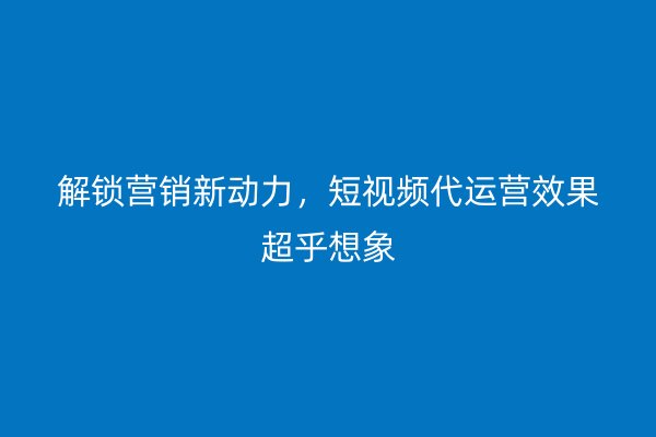 解锁营销新动力，短视频代运营效果超乎想象