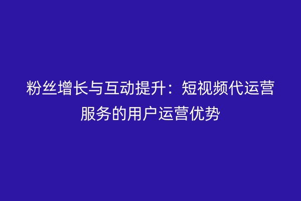 粉丝增长与互动提升：短视频代运营服务的用户运营优势