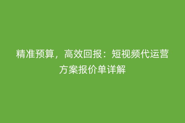 精准预算，高效回报：短视频代运营方案报价单详解