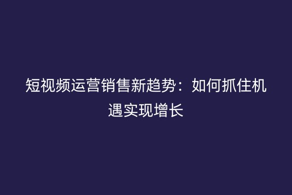 短视频运营销售新趋势：如何抓住机遇实现增长