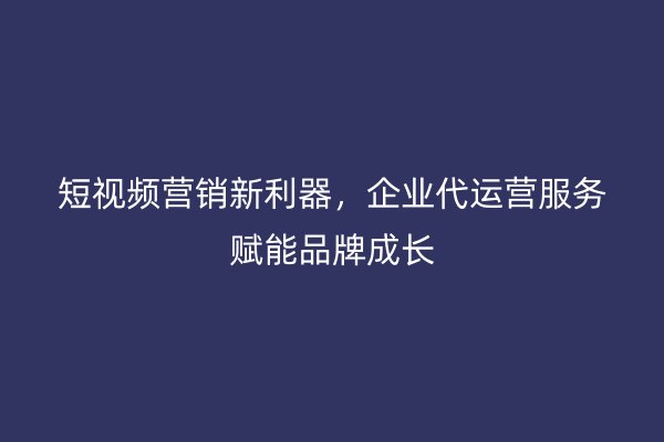 短视频营销新利器，企业代运营服务赋能品牌成长