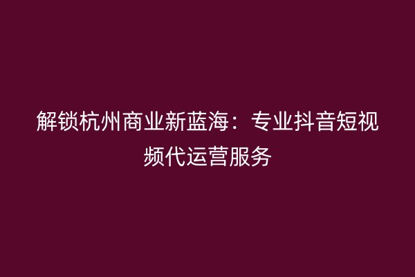 解锁杭州商业新蓝海：专业抖音短视频代运营服务