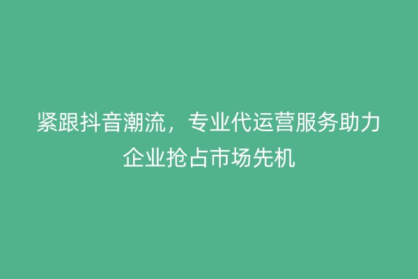 紧跟抖音潮流，专业代运营服务助力企业抢占市场先机