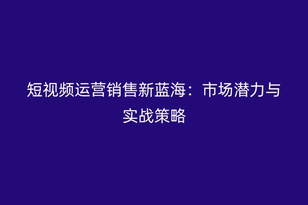 短视频运营销售新蓝海：市场潜力与实战策略