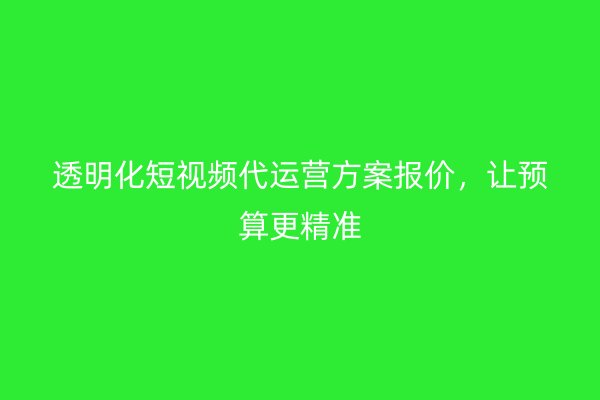 透明化短视频代运营方案报价，让预算更精准