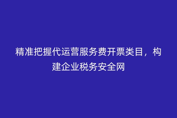 精准把握代运营服务费开票类目，构建企业税务安全网