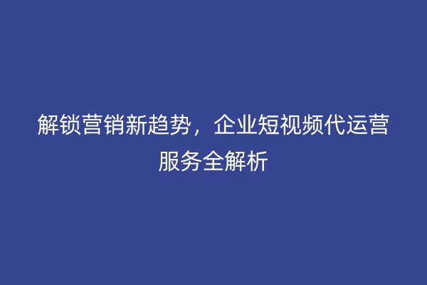 解锁营销新趋势，企业短视频代运营服务全解析