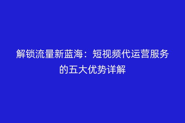 解锁流量新蓝海：短视频代运营服务的五大优势详解