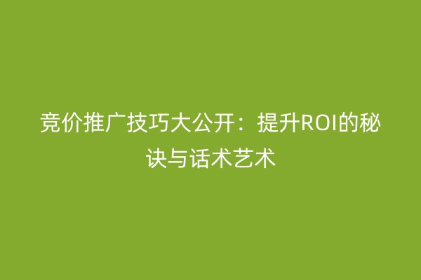 竞价推广技巧大公开：提升ROI的秘诀与话术艺术