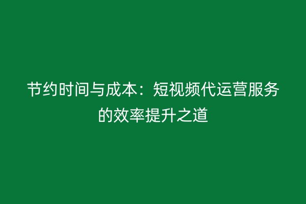 节约时间与成本：短视频代运营服务的效率提升之道