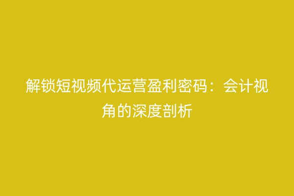 解锁短视频代运营盈利密码：会计视角的深度剖析