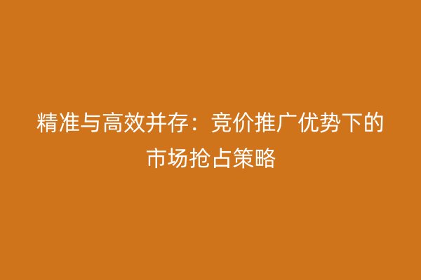 精准与高效并存：竞价推广优势下的市场抢占策略