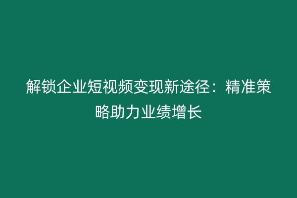 解锁企业短视频变现新途径：精准策略助力业绩增长