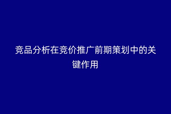 竞品分析在竞价推广前期策划中的关键作用