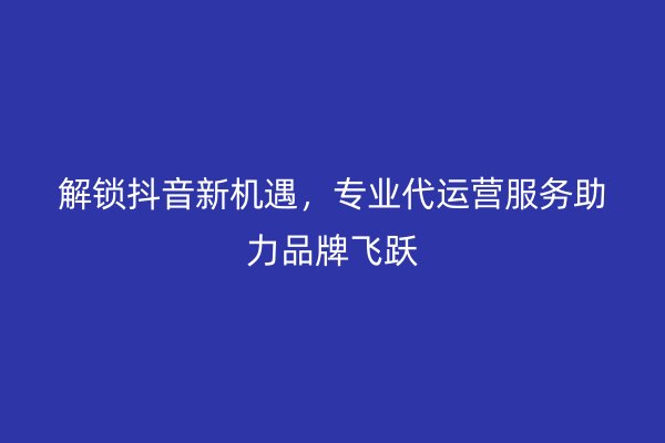 解锁抖音新机遇，专业代运营服务助力品牌飞跃