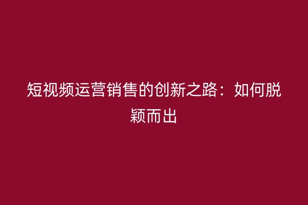 短视频运营销售的创新之路：如何脱颖而出