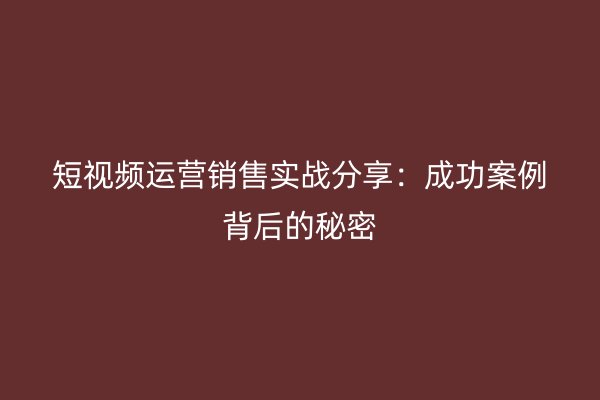 短视频运营销售实战分享：成功案例背后的秘密