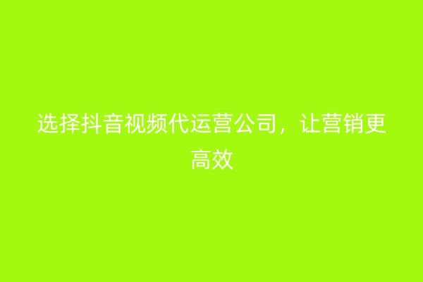 选择抖音视频代运营公司，让营销更高效