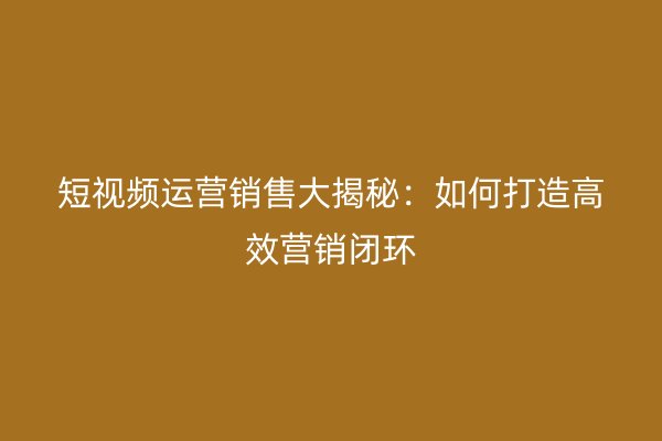 短视频运营销售大揭秘：如何打造高效营销闭环