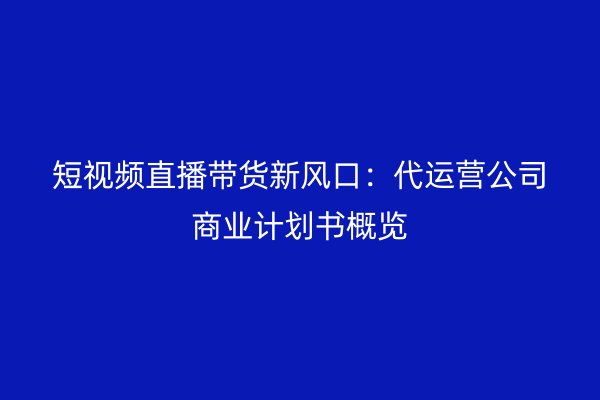 短视频直播带货新风口：代运营公司商业计划书概览