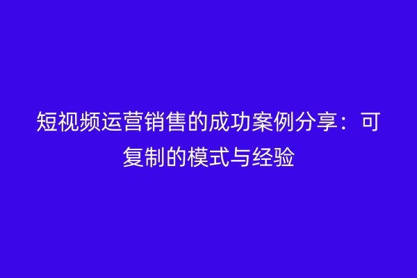 短视频运营销售的成功案例分享：可复制的模式与经验